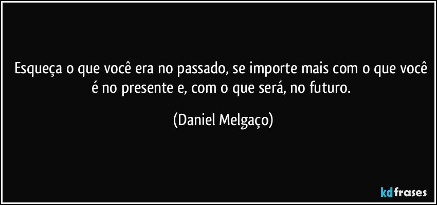 Esqueça o que você era no passado, se importe mais com o que você é no presente e, com o que será, no futuro. (Daniel Melgaço)