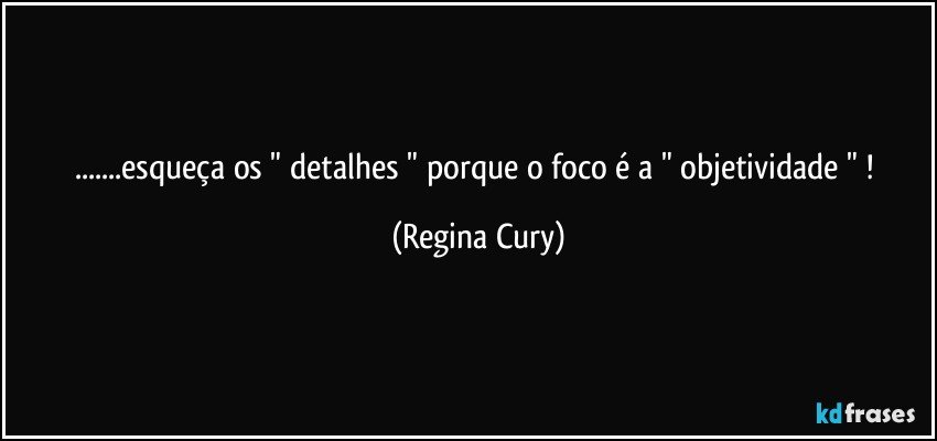 ...esqueça os " detalhes " porque o foco  é  a " objetividade " ! (Regina Cury)