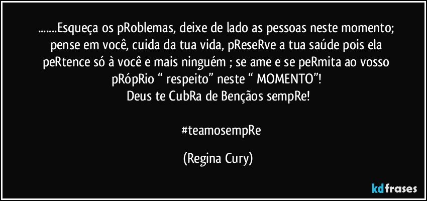 ...Esqueça os pRoblemas, deixe de lado as pessoas  neste momento; pense em você, cuida da tua vida, pReseRve a tua saúde pois ela peRtence só à você e mais ninguém  ; se ame e se peRmita ao vosso pRópRio “ respeito”   neste “ MOMENTO”! 
Deus te CubRa de Bençãos sempRe!
       
          #teamosempRe (Regina Cury)