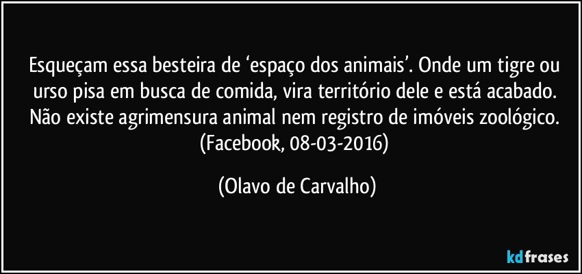 Esqueçam essa besteira de ‘espaço dos animais’. Onde um tigre ou urso pisa em busca de comida, vira território dele e está acabado. Não existe agrimensura animal nem registro de imóveis zoológico. (Facebook, 08-03-2016) (Olavo de Carvalho)