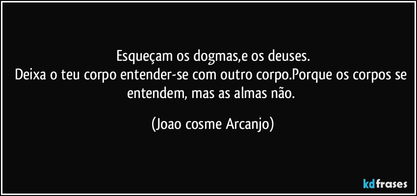 Esqueçam os dogmas,e os deuses.
Deixa o teu corpo entender-se com outro corpo.Porque os corpos se entendem, mas as almas não. (Joao cosme Arcanjo)