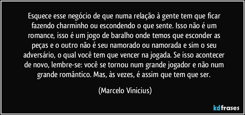 Esquece esse negócio de que numa relação à gente tem que ficar fazendo charminho ou escondendo o que sente. Isso não é um romance, isso é um jogo de baralho onde temos que esconder as peças e o outro não é seu namorado ou namorada e sim o seu adversário, o qual você tem que vencer na jogada. Se isso acontecer de novo, lembre-se: você se tornou num grande jogador e não num grande romântico. Mas, às vezes, é assim que tem que ser. (Marcelo Vinicius)