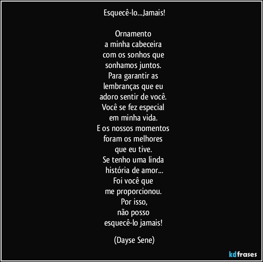 Esquecê-lo...Jamais!

Ornamento 
a minha cabeceira 
com os sonhos que 
sonhamos juntos. 
Para garantir as 
lembranças que eu 
adoro sentir de você. 
Você se fez especial 
em minha vida. 
E os nossos momentos 
foram os melhores 
que eu tive. 
Se tenho uma linda 
história de amor...
Foi você que 
me proporcionou. 
Por isso,
não posso 
esquecê-lo jamais! (Dayse Sene)