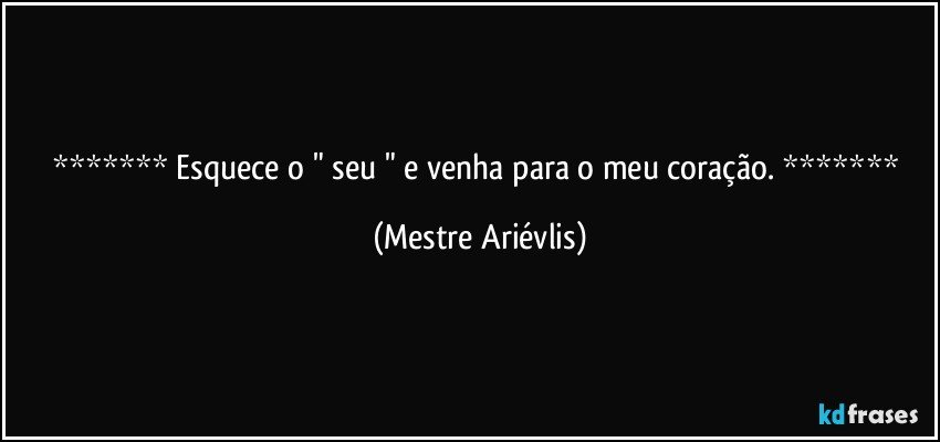  Esquece o " seu " e venha para o meu coração.  (Mestre Ariévlis)