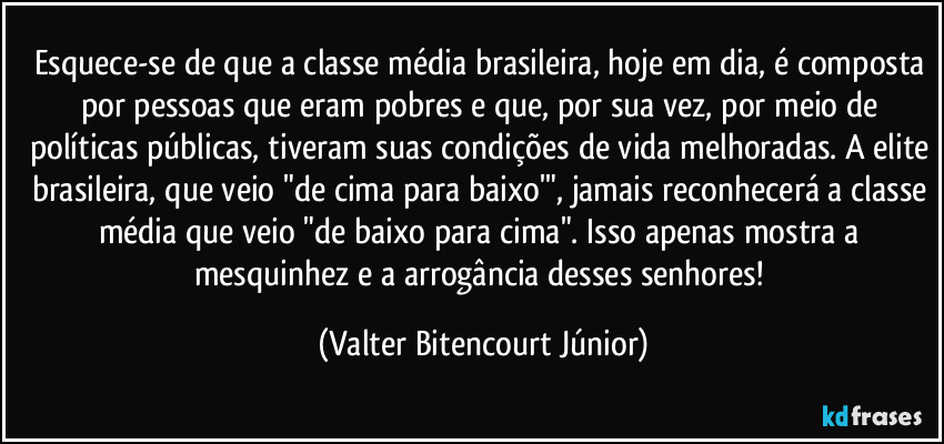 Esquece-se de que a classe média brasileira, hoje em dia, é composta por pessoas que eram pobres e que, por sua vez, por meio de políticas públicas, tiveram suas condições de vida melhoradas. A elite brasileira, que veio "de cima para baixo'", jamais reconhecerá a classe média que veio "de baixo para cima". Isso apenas mostra a mesquinhez e a arrogância desses senhores! (Valter Bitencourt Júnior)