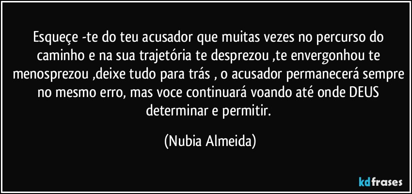 Esqueçe -te do teu acusador  que muitas vezes no percurso do caminho  e na sua trajetória te desprezou ,te envergonhou te menosprezou ,deixe tudo para trás , o acusador permanecerá sempre no mesmo erro, mas voce continuará voando até onde DEUS determinar e permitir. (Nubia Almeida)