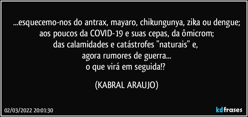 ...esquecemo-nos do antrax, mayaro, chikungunya, zika ou dengue;
aos poucos da COVID-19 e suas cepas, da ômicrom;
das calamidades e catástrofes "naturais" e, 
agora rumores de guerra...
o que virá em seguida!? (KABRAL ARAUJO)