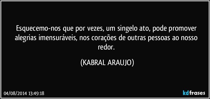 Esquecemo-nos que por vezes, um singelo ato, pode promover alegrias imensuráveis, nos corações de outras pessoas ao nosso redor. (KABRAL ARAUJO)