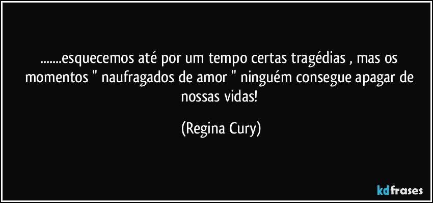 ...esquecemos até por um tempo certas tragédias ,  mas os momentos " naufragados   de  amor " ninguém consegue apagar de nossas vidas! (Regina Cury)