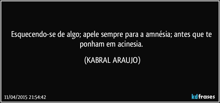 Esquecendo-se de algo; apele sempre para a amnésia; antes que te ponham em acinesia. (KABRAL ARAUJO)