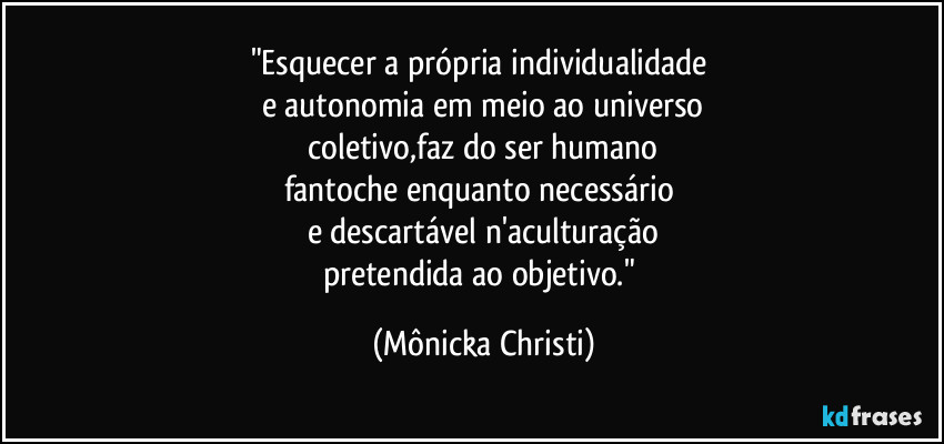 "Esquecer a própria individualidade 
e autonomia em meio ao universo
 coletivo,faz do ser humano 
fantoche enquanto necessário 
e descartável n'aculturação
pretendida ao objetivo." (Mônicka Christi)