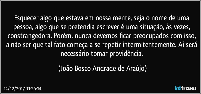 Esquecer algo que estava em nossa mente, seja o nome de uma pessoa, algo que se pretendia escrever é uma situação, às vezes, constrangedora. Porém, nunca devemos ficar preocupados com isso, a não ser que tal fato começa a se repetir intermitentemente. Aí será necessário tomar providência. (João Bosco Andrade de Araújo)