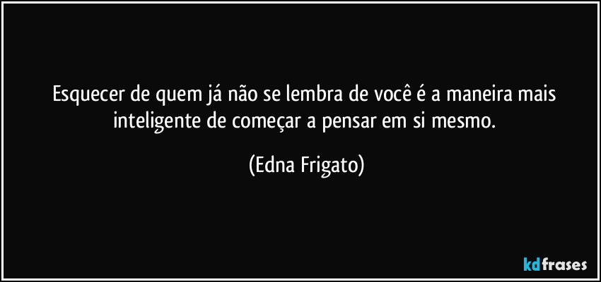 Esquecer de quem já não se lembra de você é a maneira mais inteligente de começar a pensar em si mesmo. (Edna Frigato)