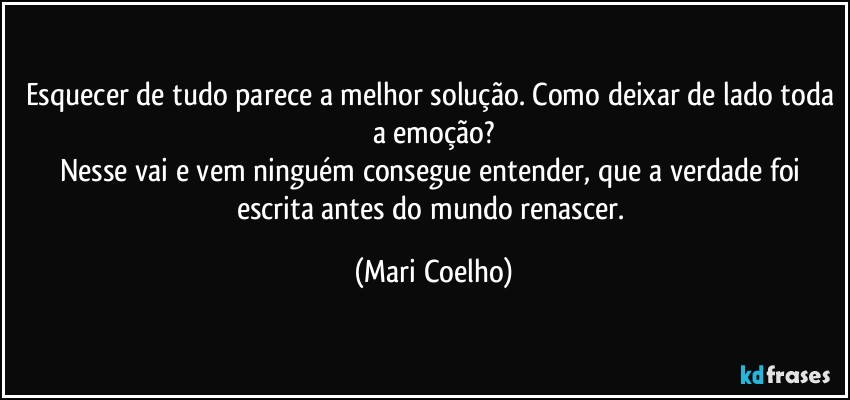 Esquecer de tudo parece a melhor solução. Como deixar de lado toda a emoção?
Nesse vai e vem ninguém consegue entender, que a verdade foi escrita antes do mundo renascer. (Mari Coelho)