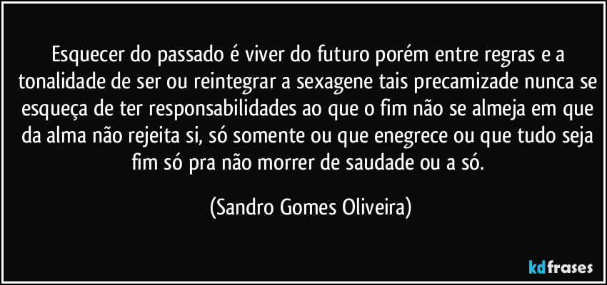 Esquecer do passado é viver do futuro porém entre regras e a tonalidade de ser ou reintegrar a sexagene tais precamizade nunca se esqueça de ter responsabilidades ao que o fim não se almeja em que da alma não rejeita si, só somente ou que enegrece ou que tudo seja fim só pra não morrer de saudade ou a só. (Sandro Gomes Oliveira)