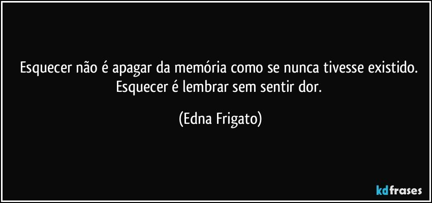 Esquecer não é apagar da memória como se nunca tivesse existido. Esquecer é lembrar sem sentir dor. (Edna Frigato)