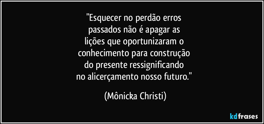 "Esquecer no perdão erros 
passados não é apagar as 
lições que oportunizaram o 
conhecimento para construção 
do presente ressignificando 
no alicerçamento nosso futuro." (Mônicka Christi)