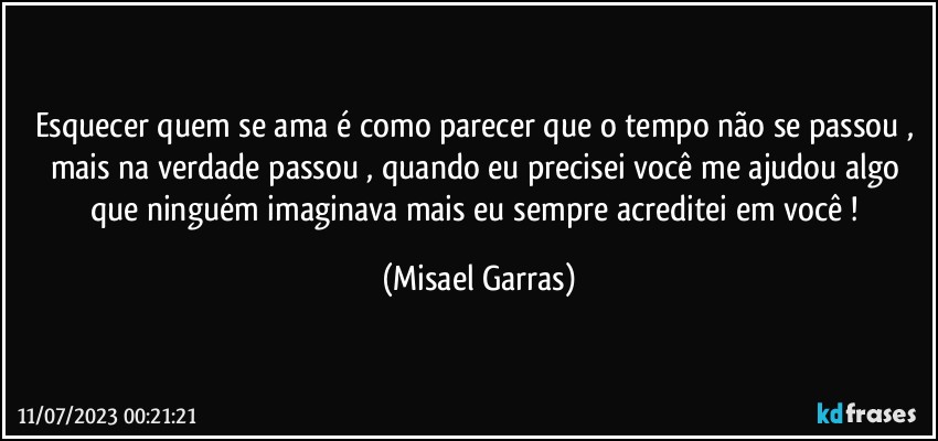 Esquecer quem se ama é como parecer que o tempo não se passou , mais na verdade  passou , quando eu precisei você me ajudou algo que ninguém imaginava mais eu sempre acreditei em você ! (Misael Garras)