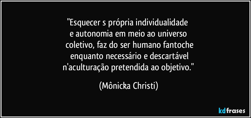 "Esquecer s própria individualidade 
e autonomia em meio ao universo
 coletivo, faz do ser humano fantoche
 enquanto necessário e descartável
 n'aculturação pretendida ao objetivo." (Mônicka Christi)