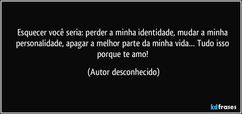 Esquecer você seria: perder a minha identidade, mudar a minha personalidade, apagar a melhor parte da minha vida… Tudo isso porque te amo! (Autor desconhecido)