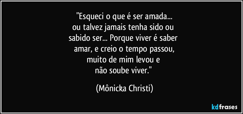 "Esqueci o que é ser amada...
ou talvez jamais tenha sido ou 
sabido ser... Porque viver é saber 
amar, e creio o tempo passou,
muito de mim levou e 
não soube viver." (Mônicka Christi)