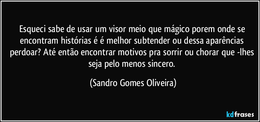 Esqueci sabe de usar um visor meio que mágico porem onde se encontram histórias é é melhor subtender ou dessa aparências perdoar? Até então encontrar motivos pra sorrir ou chorar que -lhes seja pelo menos sincero. (Sandro Gomes Oliveira)