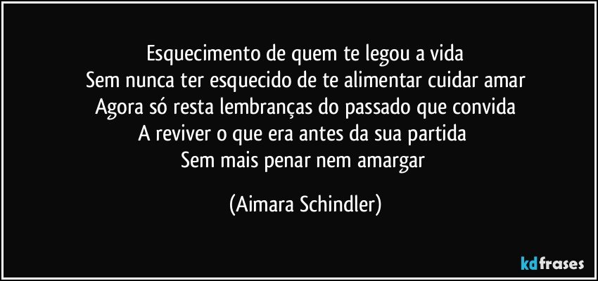 Esquecimento de quem te legou a vida
Sem nunca ter esquecido de te alimentar cuidar amar
Agora só resta lembranças do passado que convida
A reviver o que era antes da sua partida 
Sem  mais penar nem amargar (Aimara Schindler)