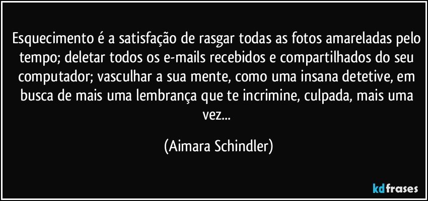 Esquecimento é a satisfação de rasgar todas as fotos amareladas pelo tempo; deletar todos os e-mails recebidos e compartilhados do seu computador; vasculhar a sua mente, como uma insana detetive, em busca de mais uma lembrança que te incrimine, culpada,  mais uma vez... (Aimara Schindler)