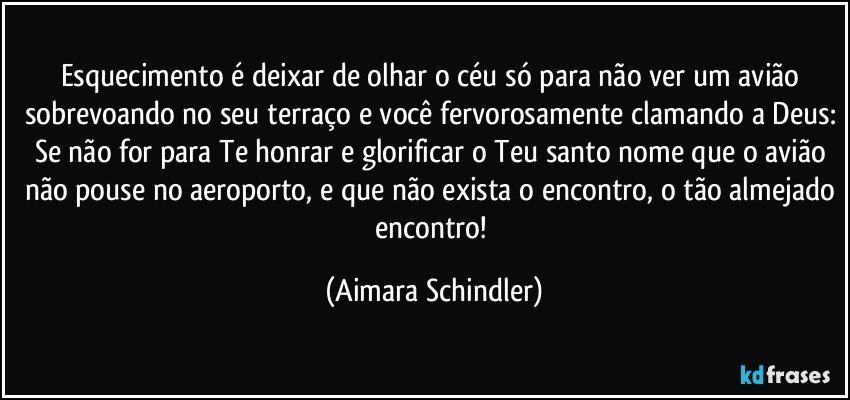 Esquecimento é deixar de olhar o céu só para não ver um avião sobrevoando no seu terraço e você fervorosamente clamando a Deus: Se não for para Te honrar e glorificar o Teu santo nome que o avião não pouse no aeroporto, e que não exista o encontro, o tão almejado encontro! (Aimara Schindler)