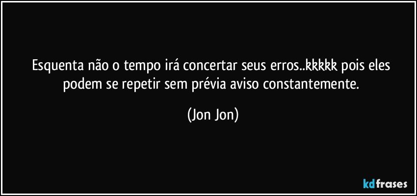 Esquenta não o tempo irá concertar seus erros..kkkkk pois eles podem se repetir sem prévia aviso constantemente. (Jon Jon)