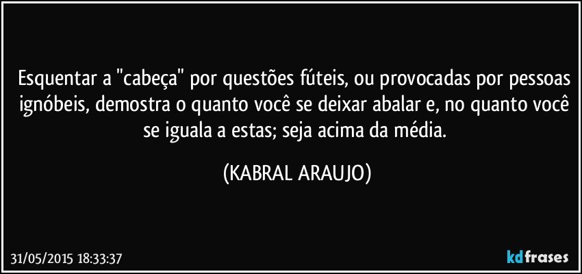 Esquentar a "cabeça" por questões fúteis, ou provocadas por pessoas ignóbeis, demostra o quanto você se deixar abalar e, no quanto você se iguala a estas; seja acima da média. (KABRAL ARAUJO)