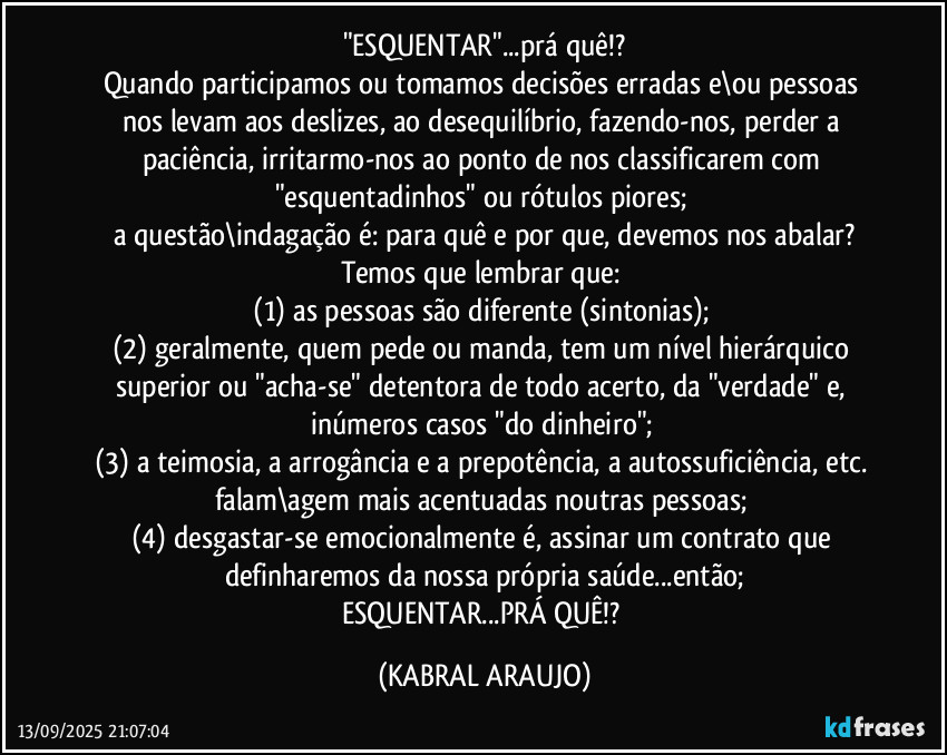 "ESQUENTAR"...prá quê!?
Quando participamos ou tomamos decisões erradas e\ou pessoas nos levam aos deslizes, ao desequilíbrio, fazendo-nos, perder a paciência, irritarmo-nos ao ponto de nos classificarem com "esquentadinhos" ou rótulos piores; 
a questão\indagação é: para quê e por que, devemos nos abalar?
Temos que lembrar que: 
(1) as pessoas são diferente (sintonias); 
(2) geralmente, quem pede ou manda, tem um nível hierárquico superior ou "acha-se" detentora de todo acerto, da "verdade" e, inúmeros casos "do dinheiro"; 
(3) a teimosia, a arrogância e a prepotência, a autossuficiência, etc. falam\agem mais acentuadas noutras pessoas; 
(4) desgastar-se emocionalmente é, assinar um contrato que definharemos da nossa própria saúde...então;
ESQUENTAR...PRÁ QUÊ!? (KABRAL ARAUJO)