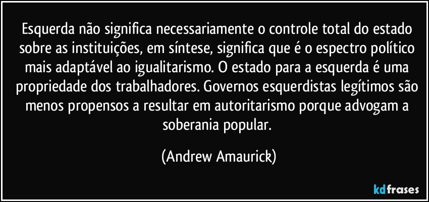 Esquerda não significa necessariamente o controle total do estado sobre as instituições, em síntese, significa que é o espectro político mais adaptável ao igualitarismo. O estado para a esquerda é uma propriedade dos trabalhadores. Governos esquerdistas legítimos são menos propensos a resultar em autoritarismo porque advogam a soberania popular. (Andrew Amaurick)