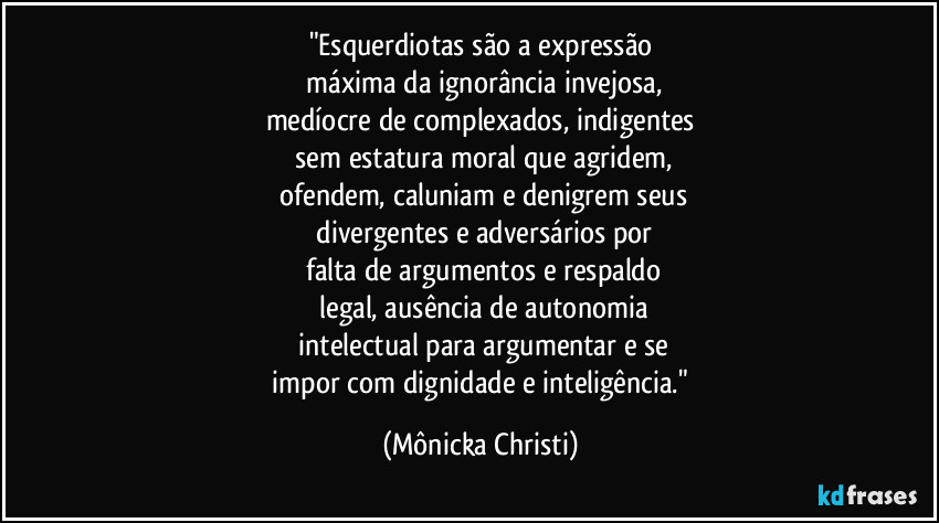 "Esquerdiotas são a expressão
 máxima da ignorância invejosa,
medíocre de complexados, indigentes
 sem estatura moral que agridem,
 ofendem, caluniam e denigrem seus
 divergentes e adversários por
 falta de argumentos e respaldo
 legal, ausência de autonomia
 intelectual para argumentar e se
 impor com dignidade e inteligência." (Mônicka Christi)