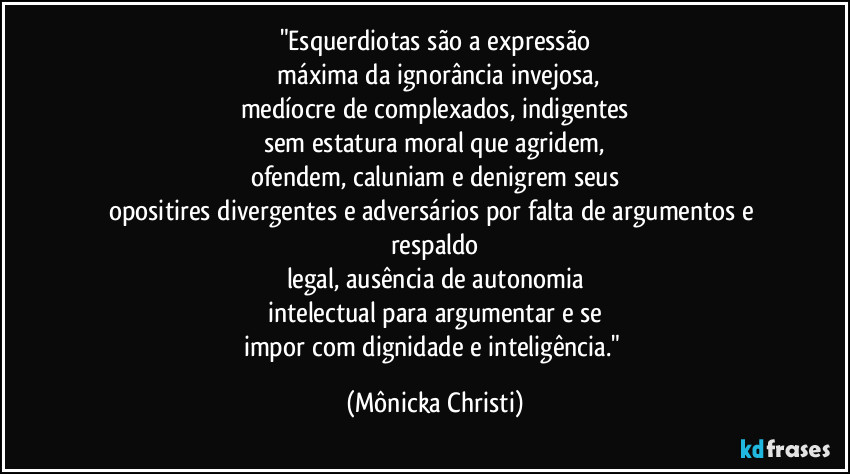 "Esquerdiotas são a expressão
 máxima da ignorância invejosa,
medíocre de complexados, indigentes
sem estatura moral que agridem,
ofendem, caluniam e denigrem seus
opositires divergentes e adversários por falta de argumentos e respaldo
legal, ausência de autonomia
intelectual para argumentar e se
impor com dignidade e inteligência." (Mônicka Christi)