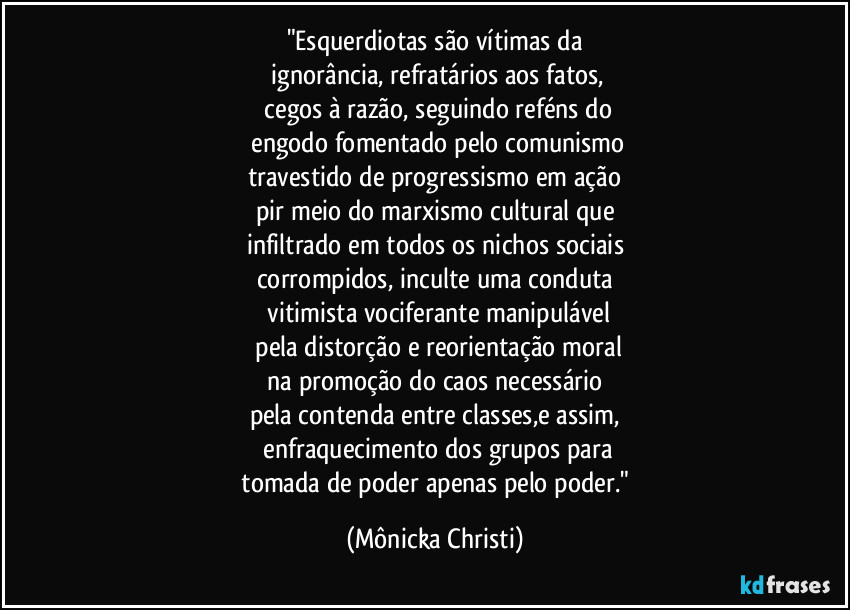 "Esquerdiotas são vítimas da
ignorância, refratários aos fatos,
cegos à razão, seguindo reféns do
engodo fomentado pelo comunismo
travestido de progressismo em ação
pir meio do marxismo cultural que
infiltrado em todos os nichos sociais
corrompidos, inculte uma conduta
vitimista vociferante manipulável
pela distorção e reorientação moral
na promoção do caos necessário
pela contenda entre classes,e assim,
enfraquecimento dos grupos para
tomada de poder apenas pelo poder." (Mônicka Christi)