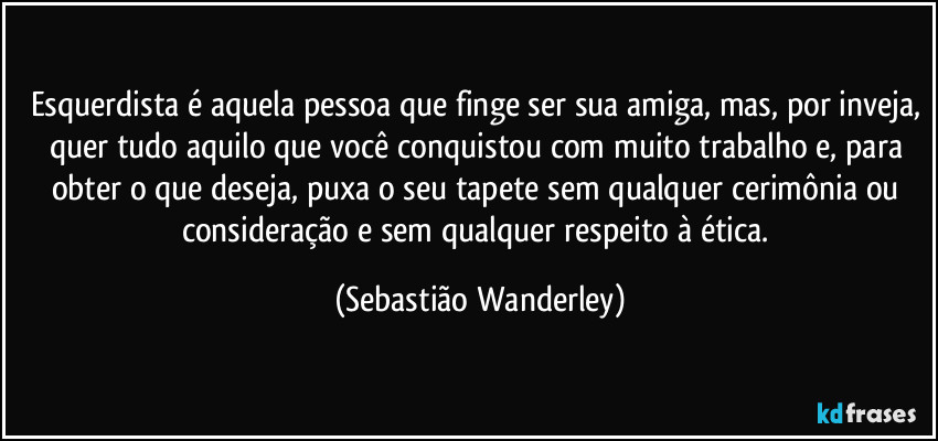 Esquerdista é aquela pessoa que finge ser sua amiga, mas, por inveja, quer tudo aquilo que você conquistou com muito trabalho e, para obter o que deseja, puxa o seu tapete sem qualquer cerimônia ou consideração e sem qualquer respeito à ética. (Sebastião Wanderley)