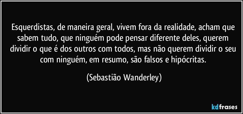 Esquerdistas, de maneira geral, vivem fora da realidade, acham que sabem tudo, que ninguém pode pensar diferente deles, querem dividir o que é dos outros com todos, mas não querem dividir o seu com ninguém, em resumo, são falsos e hipócritas. (Sebastião Wanderley)