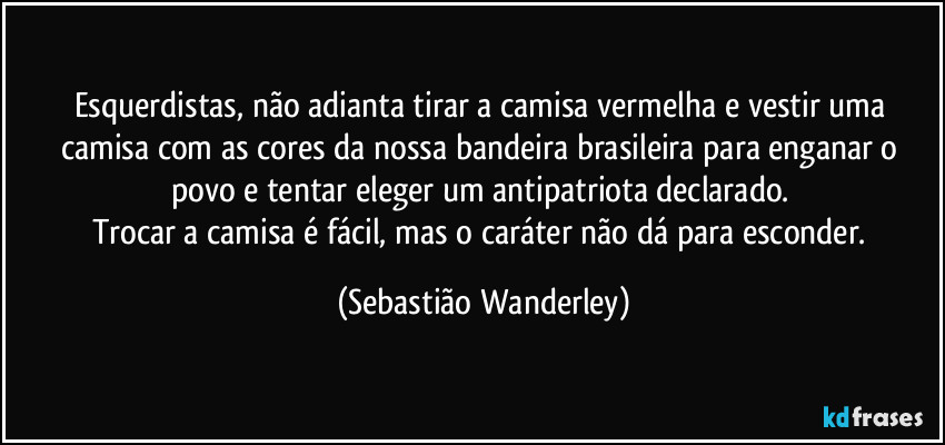 Esquerdistas, não adianta tirar a camisa vermelha e vestir uma camisa com as cores da nossa bandeira brasileira para enganar o povo e tentar eleger um antipatriota declarado. 
Trocar a camisa é fácil, mas o caráter não dá para esconder. (Sebastião Wanderley)