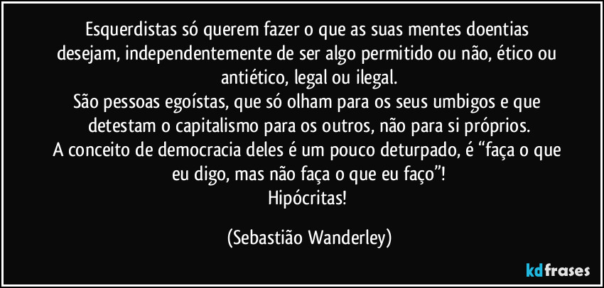 Esquerdistas só querem fazer o que as suas mentes doentias desejam, independentemente de ser algo permitido ou não, ético ou antiético, legal ou ilegal.
São pessoas egoístas, que só olham para os seus umbigos e que detestam o capitalismo para os outros, não para si próprios.
A conceito de democracia deles é um pouco deturpado, é “faça o que eu digo, mas não faça o que eu faço”!
Hipócritas! (Sebastião Wanderley)