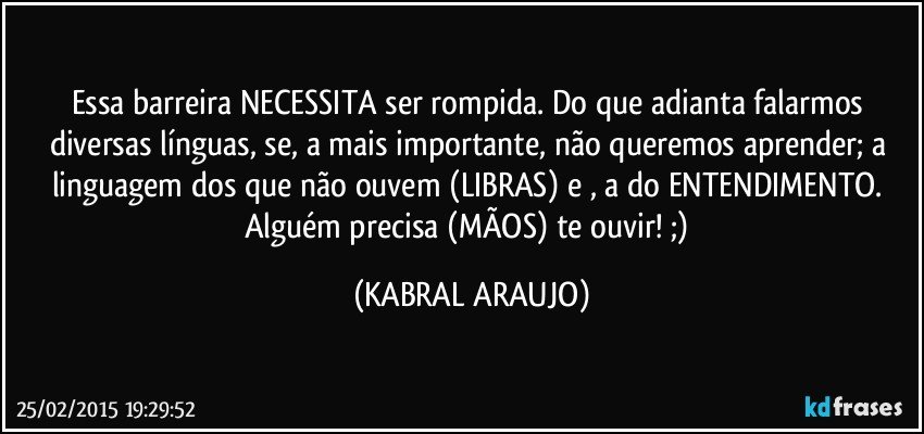 Essa barreira NECESSITA ser rompida. Do que adianta falarmos diversas línguas, se, a mais importante, não queremos aprender; a linguagem dos que não ouvem (LIBRAS) e , a do ENTENDIMENTO. Alguém precisa (MÃOS) te ouvir! ;) (KABRAL ARAUJO)