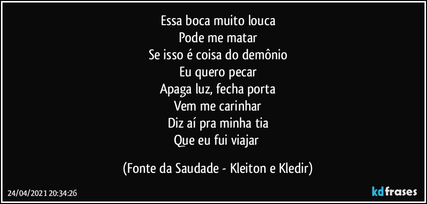 Essa boca muito louca
Pode me matar
Se isso é coisa do demônio
Eu quero pecar
Apaga luz, fecha porta
Vem me carinhar
Diz aí pra minha tia
Que eu fui viajar (Fonte da Saudade - Kleiton e Kledir)