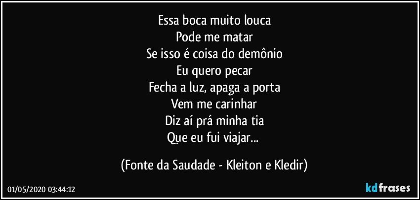 Essa boca muito louca
Pode me matar
Se isso é coisa do demônio
Eu quero pecar
Fecha a luz, apaga a porta
Vem me carinhar
Diz aí prá minha tia
Que eu fui viajar... (Fonte da Saudade - Kleiton e Kledir)