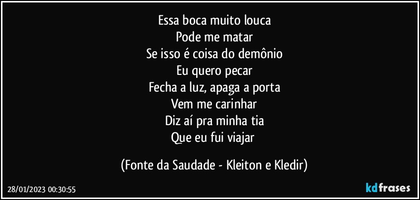 Essa boca muito louca
Pode me matar
Se isso é coisa do demônio
Eu quero pecar
Fecha a luz, apaga a porta
Vem me carinhar
Diz aí pra minha tia
Que eu fui viajar (Fonte da Saudade - Kleiton e Kledir)