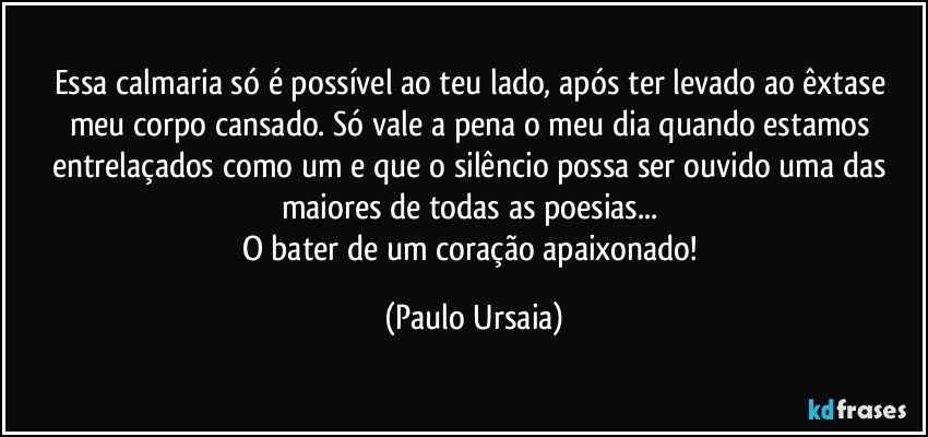 Essa calmaria só é possível ao teu lado, após ter levado ao êxtase meu corpo cansado. Só vale a pena o meu dia quando estamos entrelaçados como um e que o silêncio possa ser ouvido uma das maiores de todas as poesias... 
O bater de um coração apaixonado! (Paulo Ursaia)