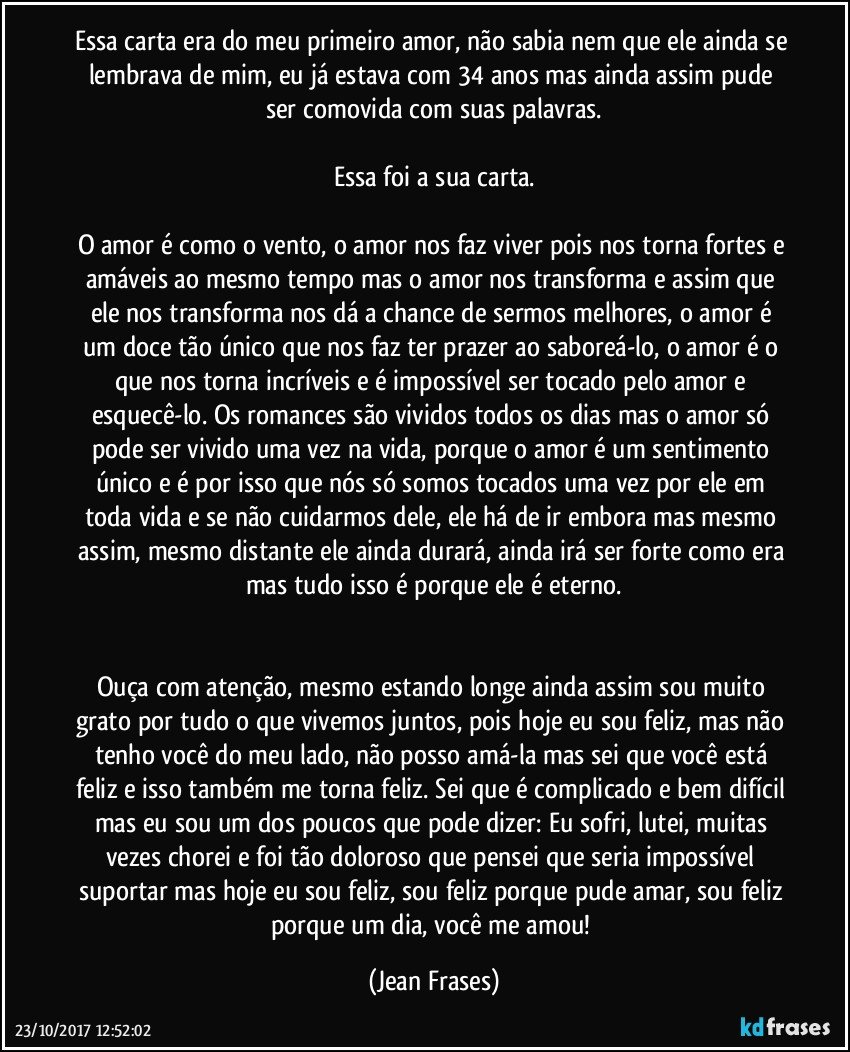 Essa carta era do meu primeiro amor, não sabia nem que ele ainda se lembrava de mim, eu já estava com 34 anos mas ainda assim pude ser comovida com suas palavras.

Essa foi a sua carta.

O amor é como o vento, o amor nos faz viver pois nos torna fortes e amáveis ao mesmo tempo mas o amor nos transforma e assim que ele nos transforma nos dá a chance de sermos melhores, o amor é um doce tão único que nos faz ter prazer ao saboreá-lo, o amor é o que nos torna incríveis e é impossível ser tocado pelo amor e esquecê-lo. Os romances são vividos todos os dias mas o amor só pode ser vivido uma vez na vida, porque o amor é um sentimento único e é por isso que nós só somos tocados uma vez por ele em toda vida e se não cuidarmos dele, ele há de ir embora mas mesmo assim, mesmo distante ele ainda durará, ainda irá ser forte como era mas tudo isso é porque ele é eterno.


Ouça com atenção, mesmo estando longe ainda assim sou muito grato por tudo o que vivemos juntos, pois hoje eu sou feliz, mas não tenho você do meu lado, não posso amá-la mas sei que você está feliz e isso também me torna feliz. Sei que é complicado e bem difícil mas eu sou um dos poucos que pode dizer: Eu sofri, lutei, muitas vezes chorei e foi tão doloroso que pensei que seria impossível suportar mas hoje eu sou feliz, sou feliz porque pude amar, sou feliz porque um dia, você me amou! (Jean Frases)