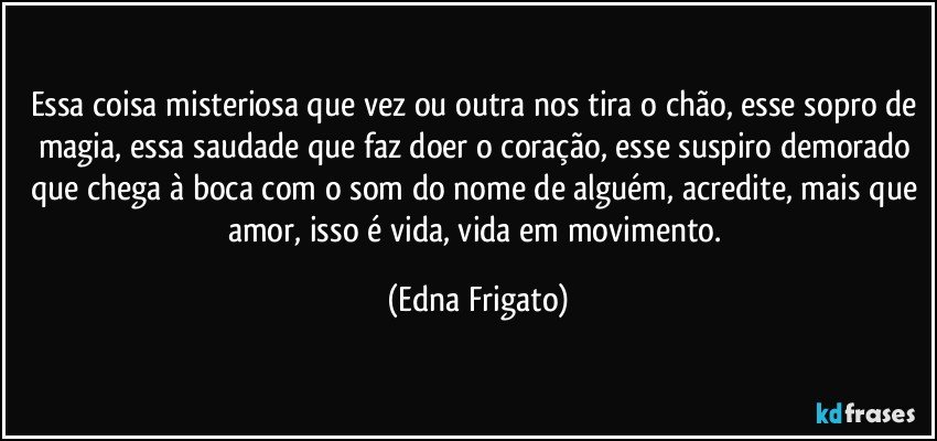 Essa coisa misteriosa que vez ou outra nos tira o chão, esse sopro de magia, essa saudade que faz doer o coração, esse suspiro demorado que chega à boca com o som do nome de alguém, acredite, mais que amor, isso é vida, vida em movimento. (Edna Frigato)