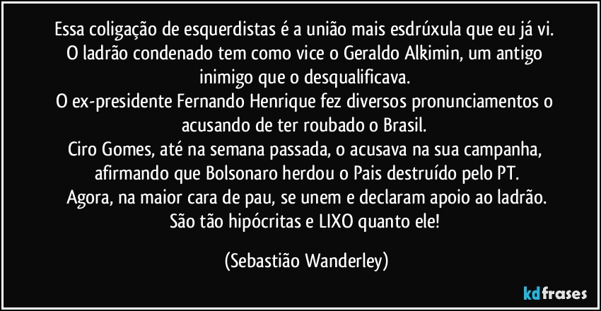 Essa coligação de esquerdistas é a união mais esdrúxula que eu já vi. 
O ladrão condenado tem como vice o Geraldo Alkimin, um antigo inimigo que o desqualificava. 
O ex-presidente Fernando Henrique fez diversos pronunciamentos o acusando de ter roubado o Brasil. 
Ciro Gomes, até na semana passada, o acusava na sua campanha, afirmando que Bolsonaro herdou o Pais destruído pelo PT.
Agora, na maior cara de pau, se unem e declaram apoio ao ladrão.
São tão hipócritas e LIXO quanto ele! (Sebastião Wanderley)