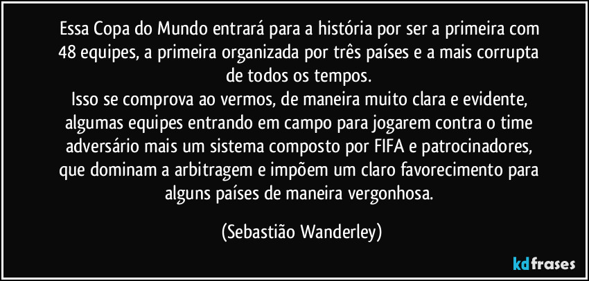 Essa Copa do Mundo entrará para a história por ser a primeira com 48 equipes, a primeira organizada por três países e a mais corrupta de todos os tempos. 
Isso se comprova ao vermos, de maneira muito clara e evidente, algumas equipes entrando em campo para jogarem contra o time adversário mais um sistema composto por FIFA e patrocinadores, que dominam a arbitragem e impõem um claro favorecimento para alguns países de maneira vergonhosa. (Sebastião Wanderley)