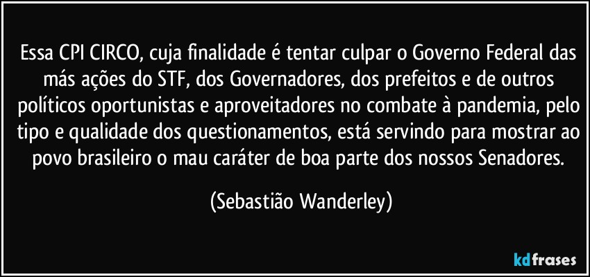 Essa CPI CIRCO, cuja finalidade é tentar culpar o Governo Federal das más ações do STF, dos Governadores, dos prefeitos e de outros políticos oportunistas e aproveitadores no combate à pandemia, pelo tipo e qualidade dos questionamentos, está servindo para mostrar ao povo brasileiro o mau caráter de boa parte dos nossos Senadores. (Sebastião Wanderley)
